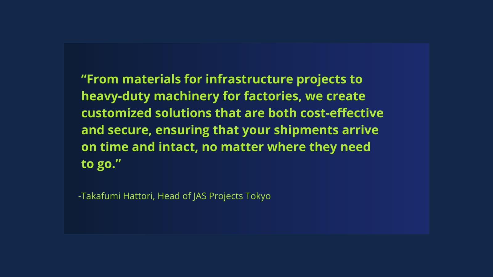 “From materials for infrastructure projects to heavy-duty machinery for factories, we create customized solutions that are both cost-effective and secure, ensuring that your shipments arrive on time and intact, no matter where they need to go.”
